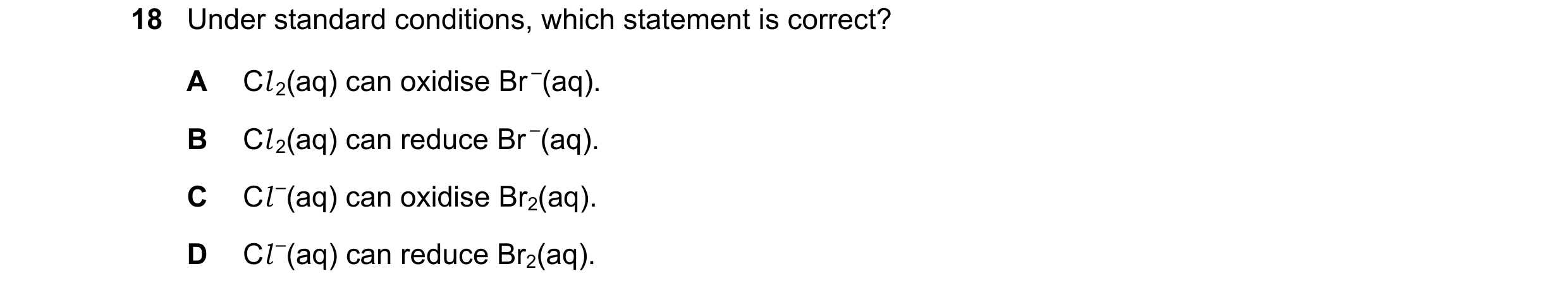Question 59: Under standard conditions, which statement is correct? A Cl 2(aq) can oxidise Br –(aq). B Cl 2(aq) can reduce Br –(aq). C Cl –(aq) can oxid…