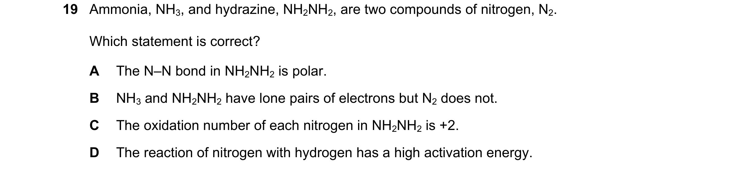 Question 85: Ammonia, NH3, and hydrazine, NH2NH2, are two compounds of nitrogen, N2. Which statement is correct? A The N–N bond in NH2NH2 is polar. B NH…