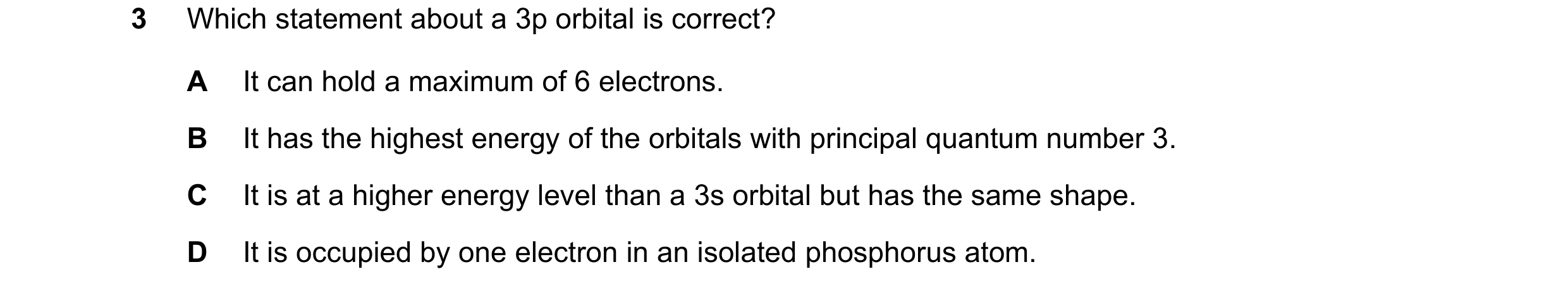 Question 42: Which statement about a 3p orbital is correct? A It can hold a maximum of 6 electrons. B It has the highest energy of the orbitals with pri…