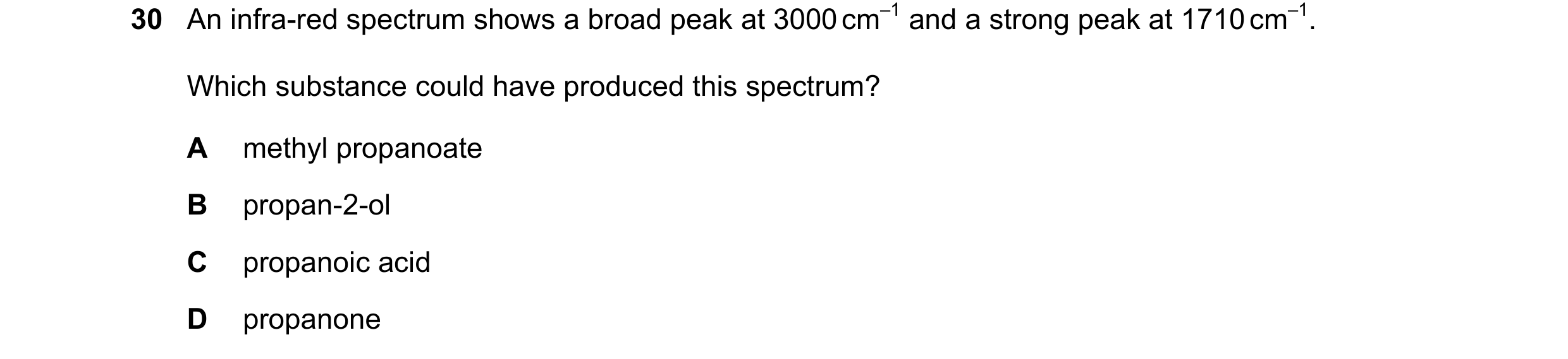 Question 8: An infra-red spectrum shows a broad peak at 3000 cm–1 and a strong peak at 1710 cm–1. Which substance could have produced this spectrum? A …
