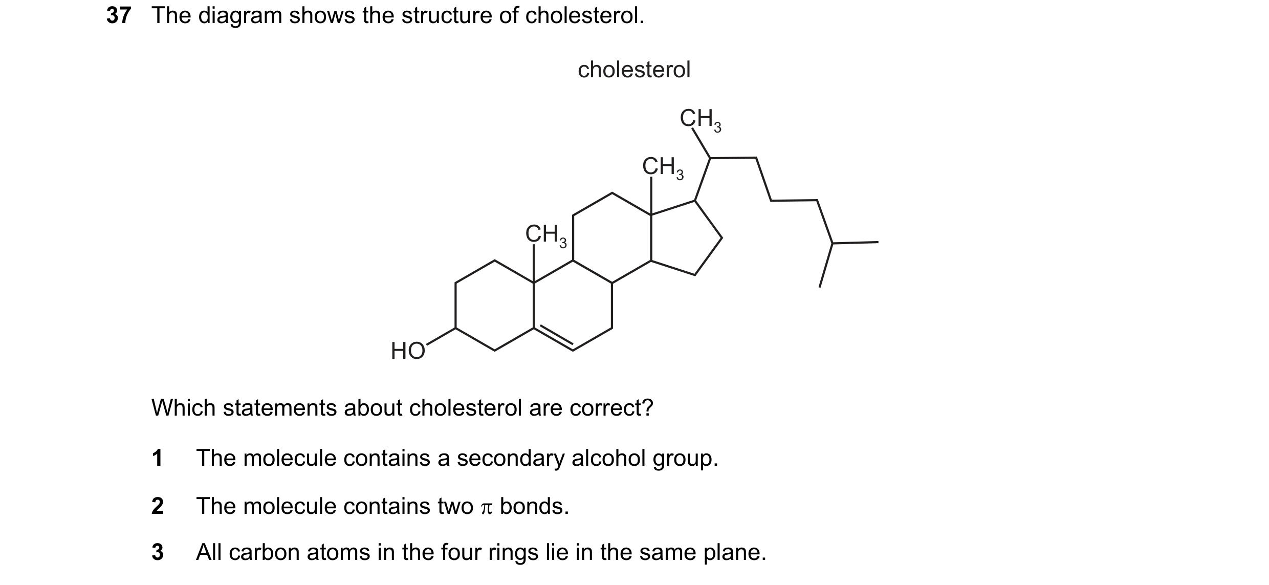 Question 220: The diagram shows the structure of cholesterol. cholesterol CH3 CH3 CH3 HO Which statements about cholesterol are correct? 1 The molecule c…