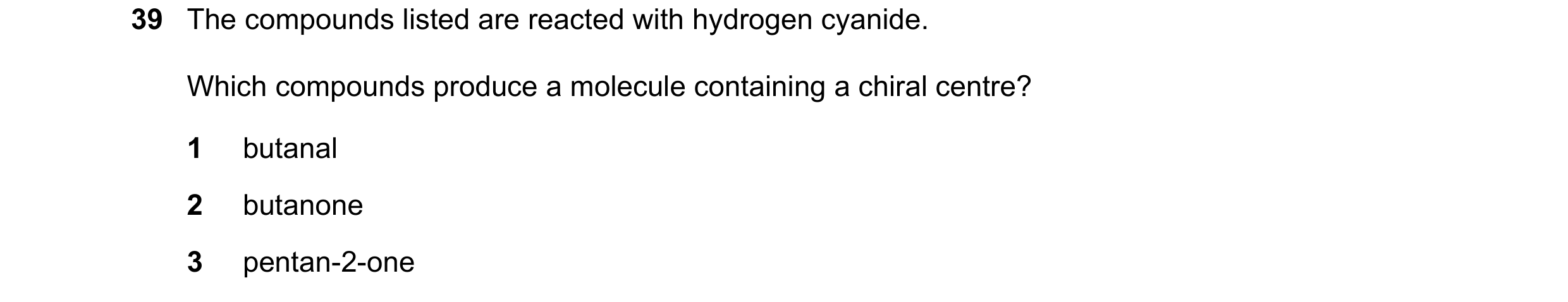 Question 68: The compounds listed are reacted with hydrogen cyanide. Which compounds produce a molecule containing a chiral centre? 1 butanal 2 butanone…