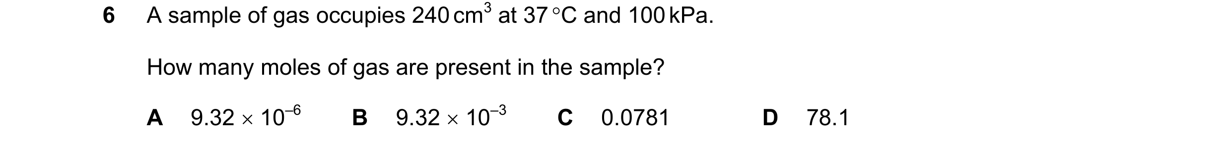 Question 20: A sample of gas occupies 240 cm3 at 37 °C and 100 kPa. How many moles of gas are present in the sample? A 9.32 × 10–6 B 9.32 × 10–3 C 0.078…
