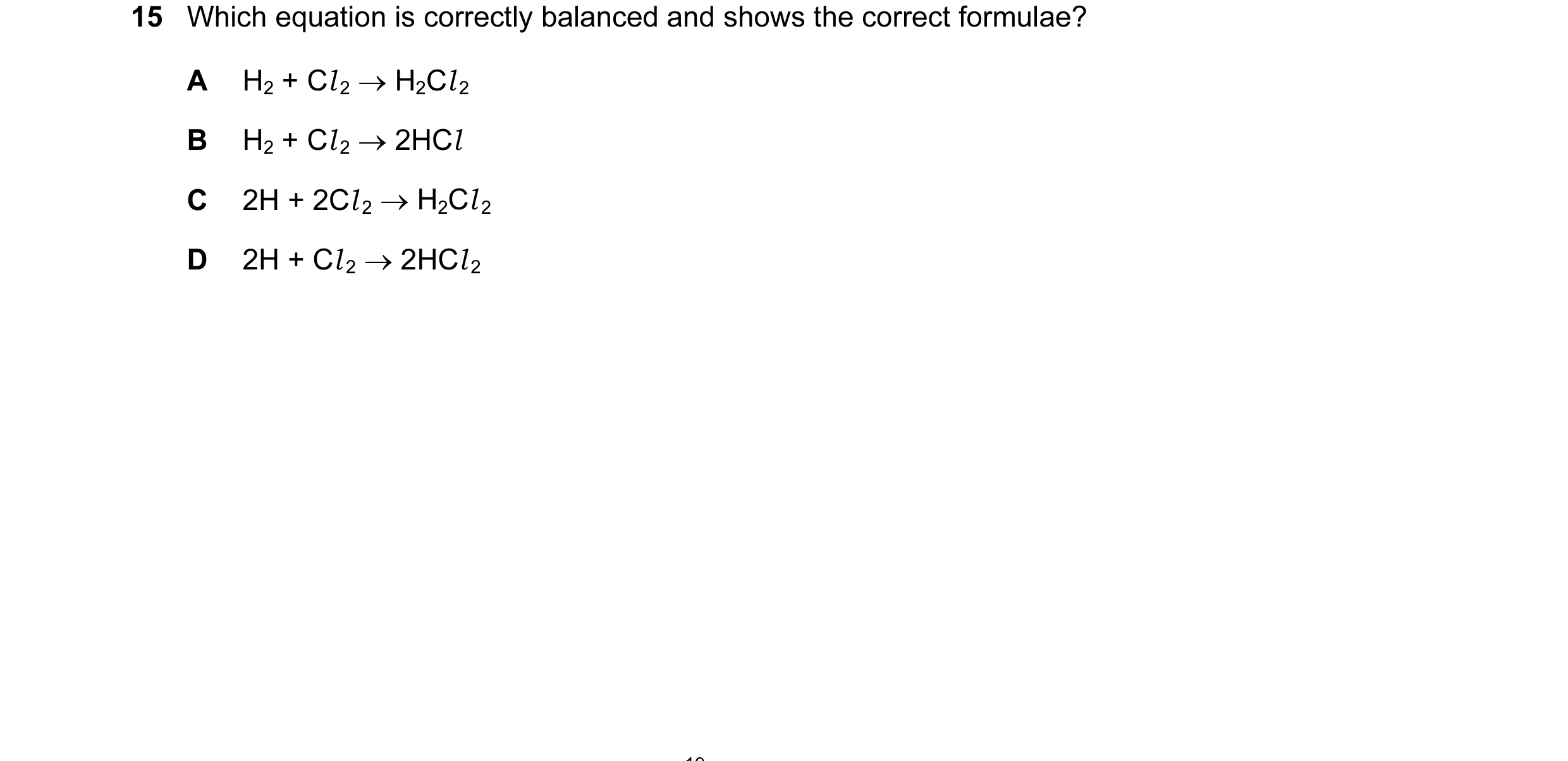 Question 14: Which equation is correctly balanced and shows the correct formulae? A H2 + Cl 2 → H2Cl 2 B H2 + Cl 2 → 2HCl C 2H + 2Cl 2 → H2Cl 2 D 2H + C…