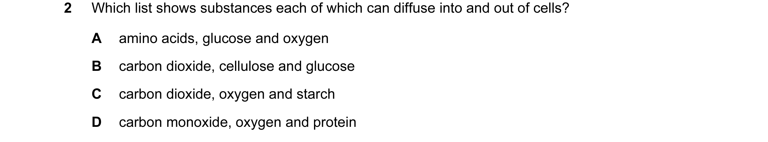 Question 14: Which list shows substances each of which can diffuse into and out of cells? A amino acids, glucose and oxygen B carbon dioxide, cellulose …