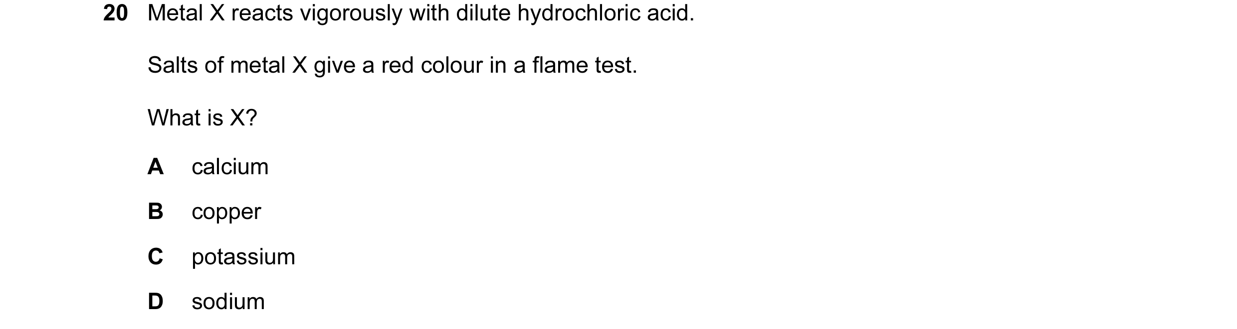 Question 16: Metal X reacts vigorously with dilute hydrochloric acid. Salts of metal X give a red colour in a flame test. What is X? A calcium B copper …