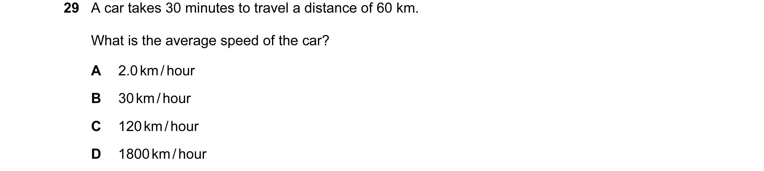 Question 16: A car takes 30 minutes to travel a distance of 60 km. What is the average speed of the car? A 2.0 km / hour B 30 km / hour C 120 km / hour …