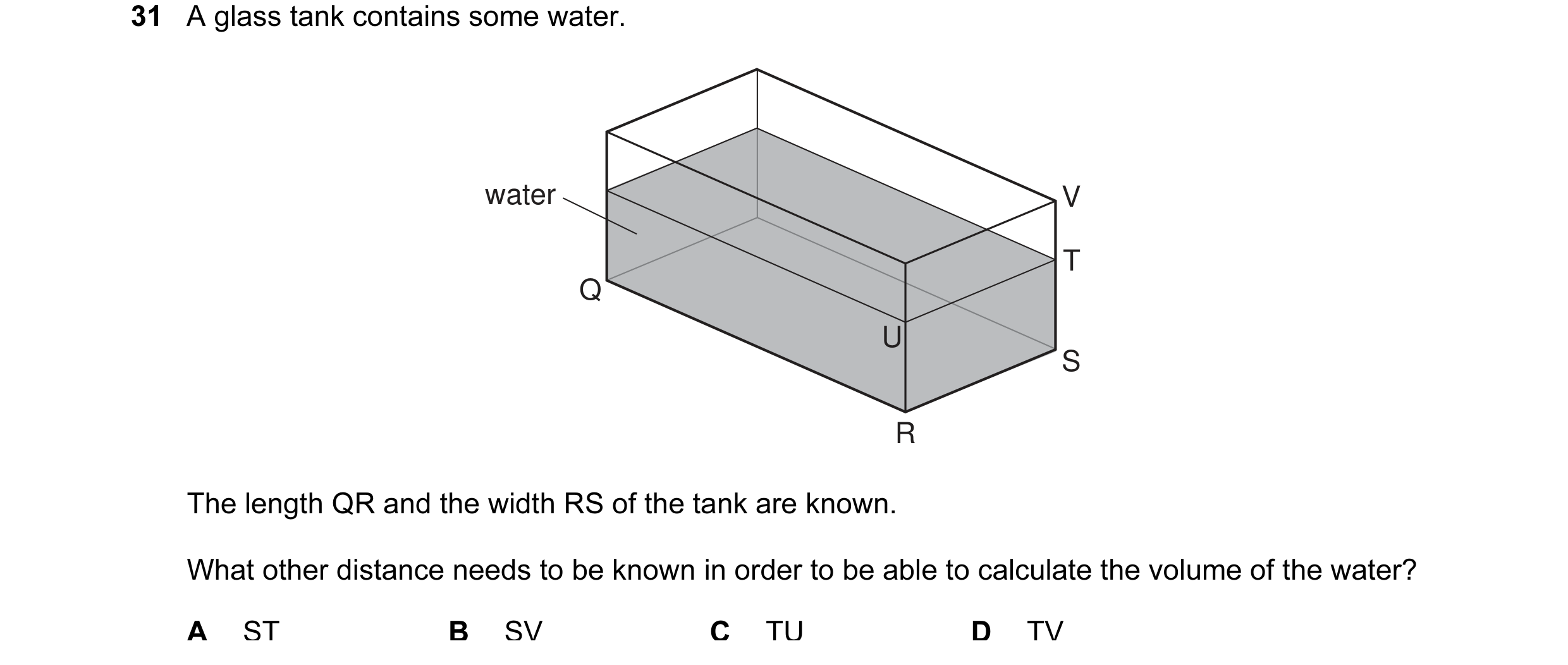 Question 18: A glass tank contains some water. water V T Q U S R The length QR and the width RS of the tank are known. What other distance needs to be k…