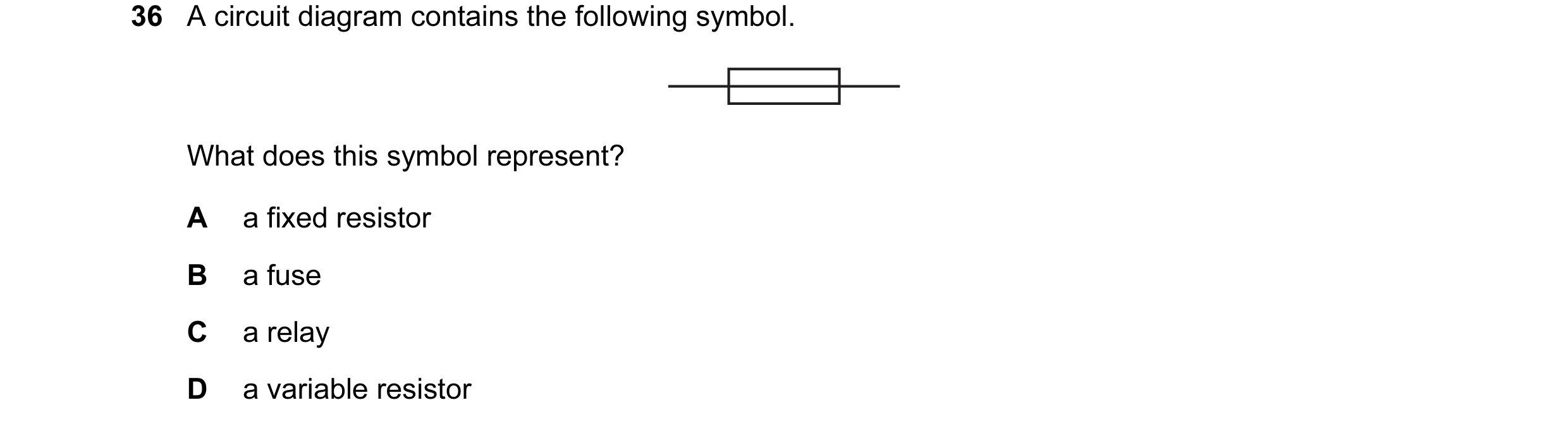 Question 13: A circuit diagram contains the following symbol. What does this symbol represent? A a fixed resistor B a fuse C a relay D a variable resist…