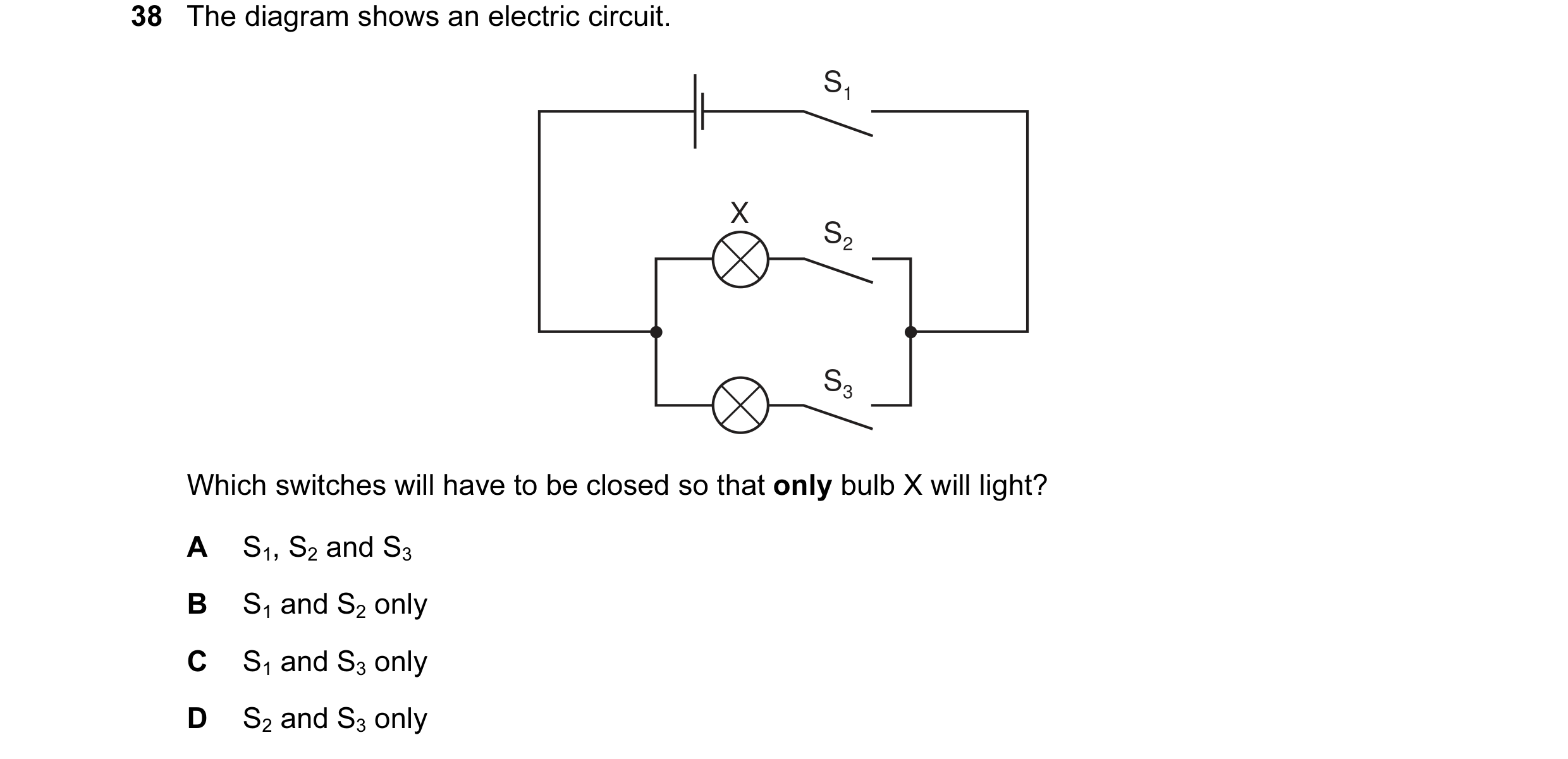 Question 38: The diagram shows an electric circuit. S1 X S2 S3 Which switches will have to be closed so that only bulb X will light? A S1, S2 and S3 B S…