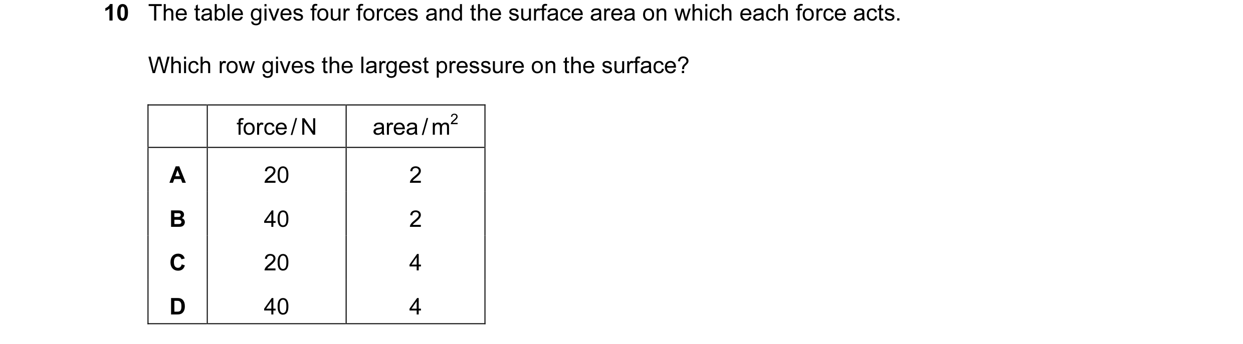 Question 96: The table gives four forces and the surface area on which each force acts. Which row gives the largest pressure on the surface? force / N a…