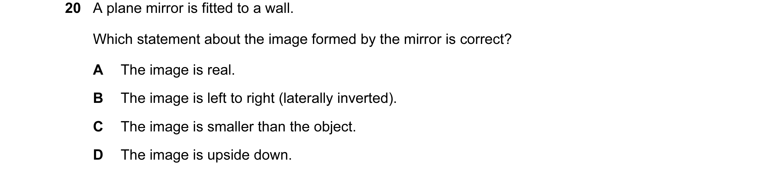 Question 87: A plane mirror is fitted to a wall. Which statement about the image formed by the mirror is correct? A The image is real. B The image is le…