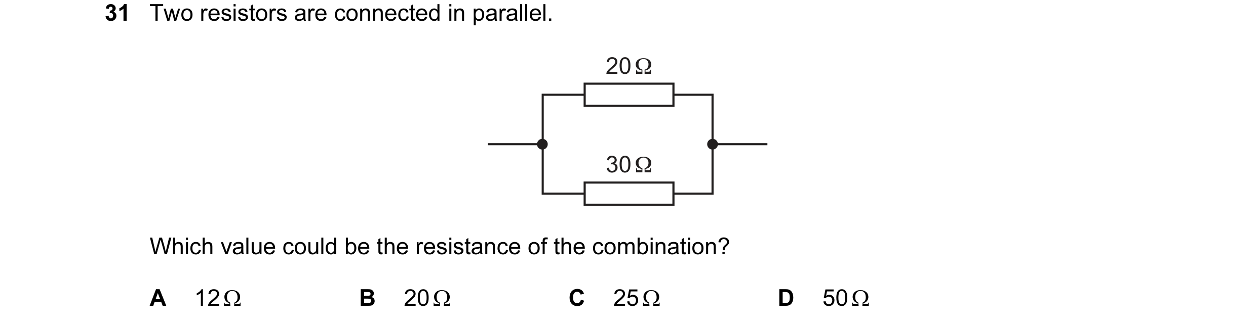 Question 183: Two resistors are connected in parallel. 20 Ω 30 Ω Which value could be the resistance of the combination? A 12 Ω B 20 Ω C 25 Ω D 50 Ω