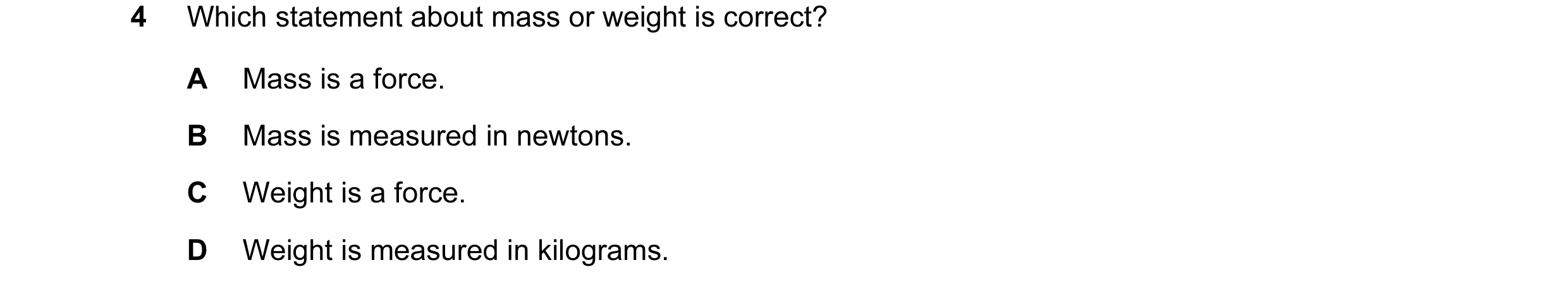 Question 71: Which statement about mass or weight is correct? A Mass is a force. B Mass is measured in newtons. C Weight is a force. D Weight is measure…