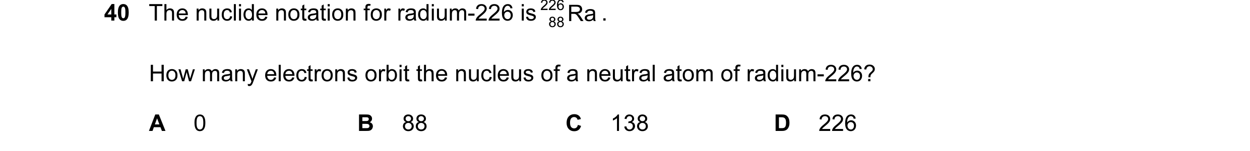 Question 82: The nuclide notation for radium-226 is 226 Ra . 88 How many electrons orbit the nucleus of a neutral atom of radium-226? A 0 B 88 C 138 D 2…