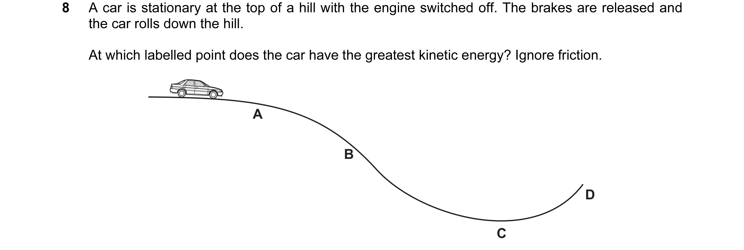 Question 95: A car is stationary at the top of a hill with the engine switched off. The brakes are released and the car rolls down the hill. At which la…