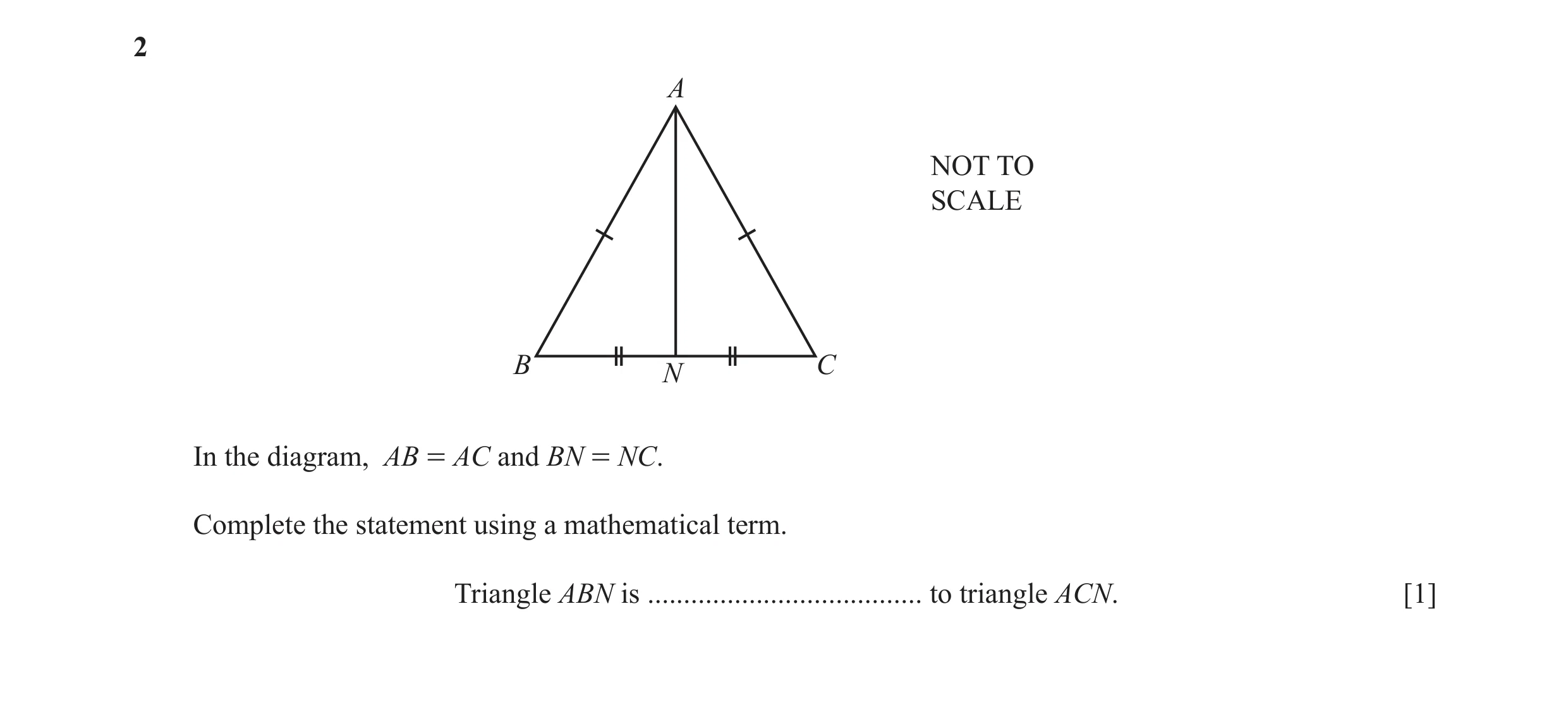 Question 15: A NOT TO SCALE B C N In the diagram, AB = AC and BN = NC. Complete the statement using a mathematical term. Triangle ABN is ...............…