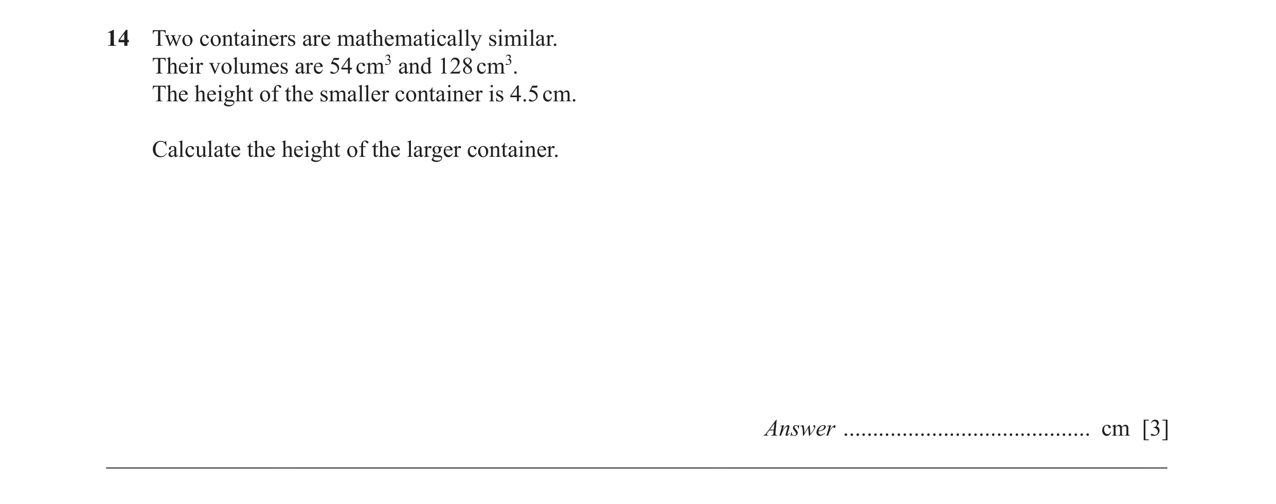Question 7: Two containers are mathematically similar. Their volumes are 54 cm3 and 128 cm3. The height of the smaller container is 4.5 cm. Calculate t…