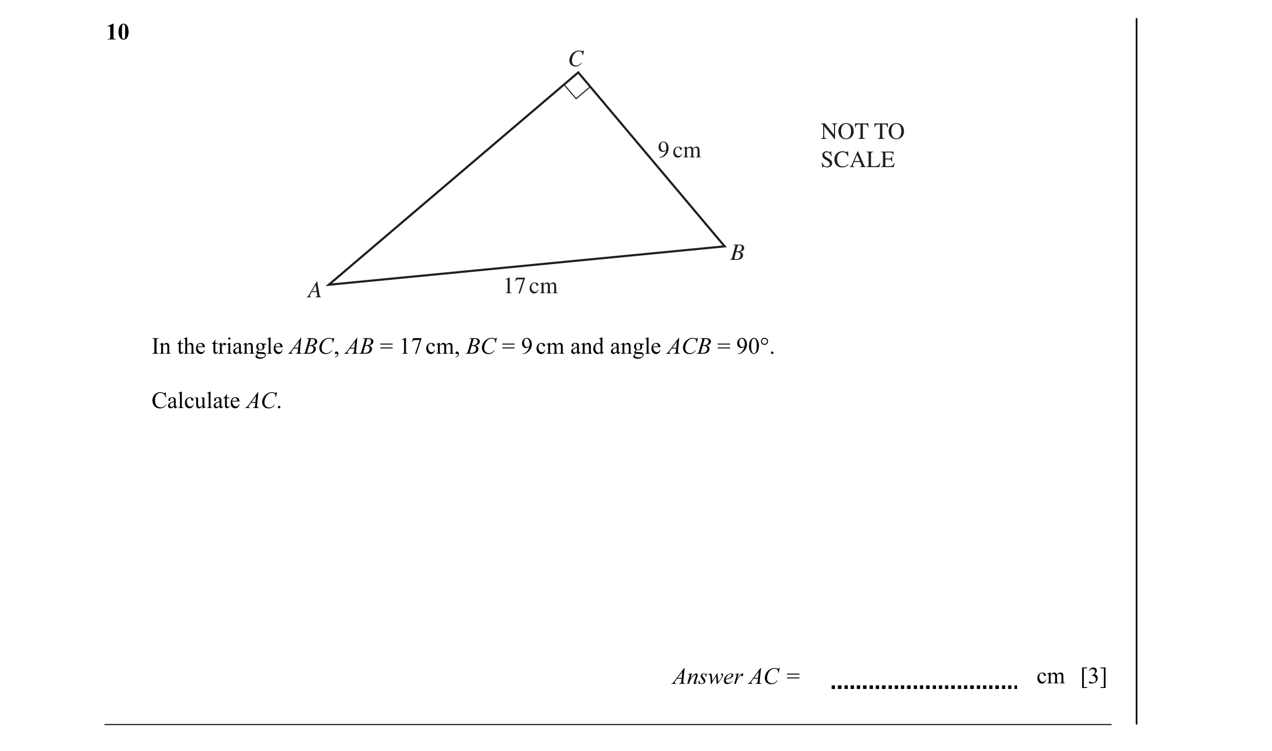 Question 4: C NOT TO 9 cm SCALE B A 17 cm In the triangle ABC, AB = 17 cm, BC = 9 cm and angle ACB = 90°. Calculate AC. Answer AC = cm [3]