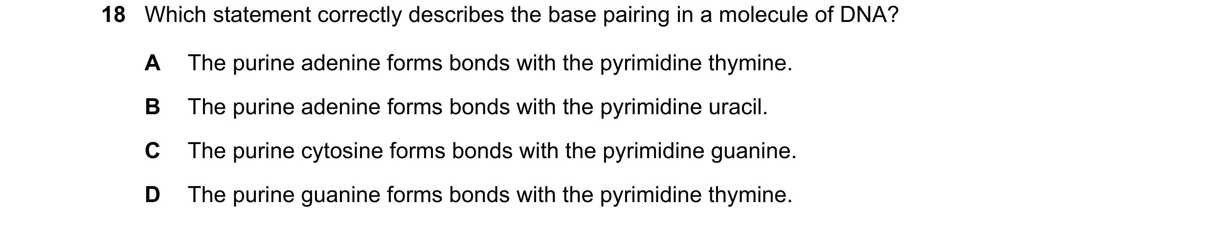Question 130: Which statement correctly describes the base pairing in a molecule of DNA? A The purine adenine forms bonds with the pyrimidine thymine. B …
