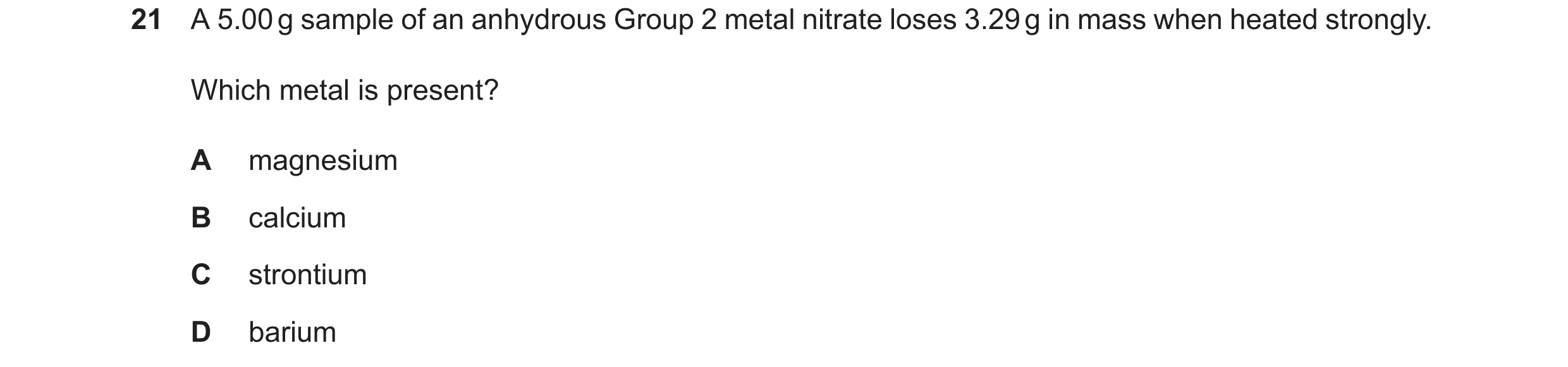 Question 223: A 5.00g sample of an anhydrous Group 2 metal nitrate loses 3.29g in mass when heated strongly. Which metal is present? A magnesium B calciu…