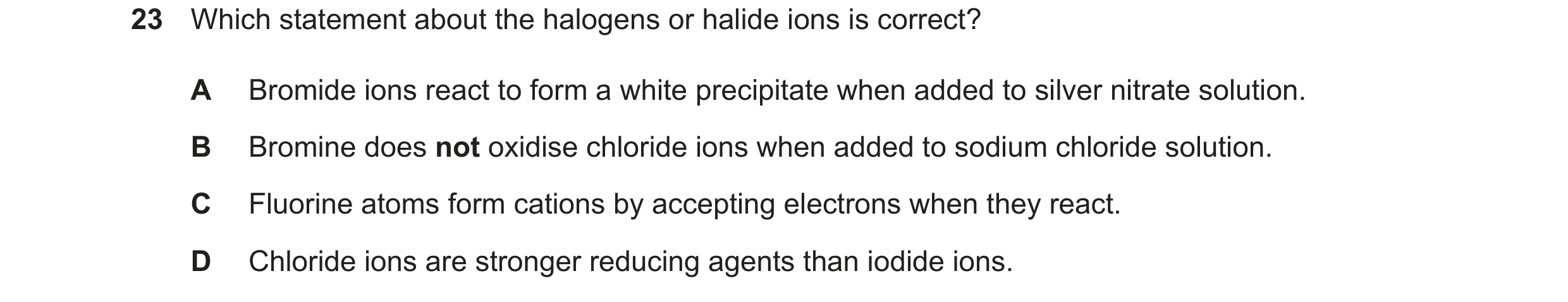 Question 83: Which statement about the halogens or halide ions is correct? A Bromide ions react to form a white precipitate when added to silver nitrate…