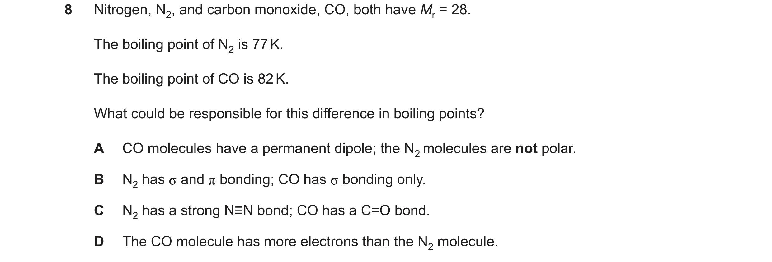 Question 118: Nitrogen, N2, and carbon monoxide, CO, both have Mr = 28. The boiling point of N2 is 77K. The boiling point of CO is 82K. What could be res…