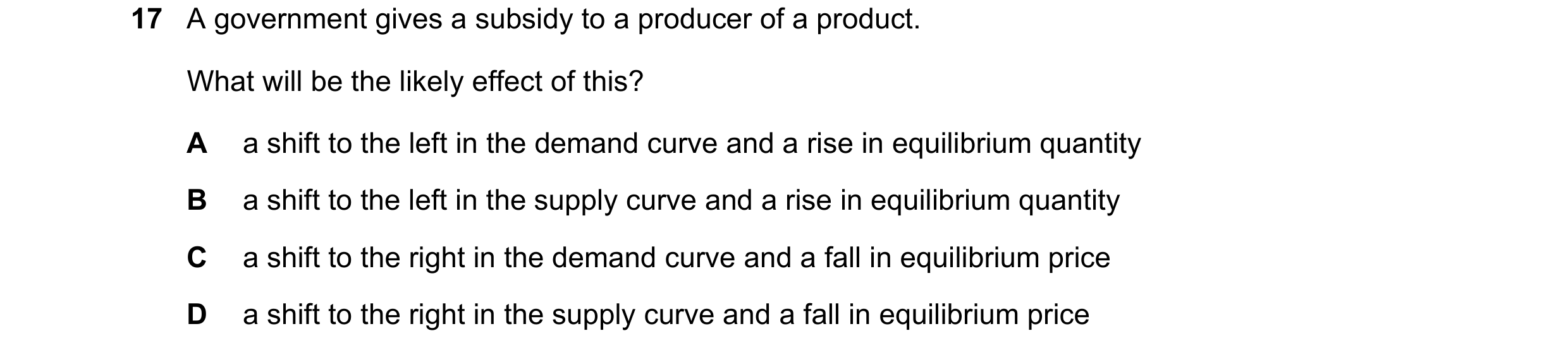 Question 232: A government gives a subsidy to a producer of a product. What will be the likely effect of this? A a shift to the left in the demand curve …