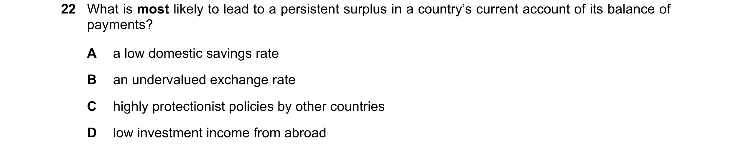 Question 179: What is most likely to lead to a persistent surplus in a country’s current account of its balance of payments? A a low domestic savings rat…