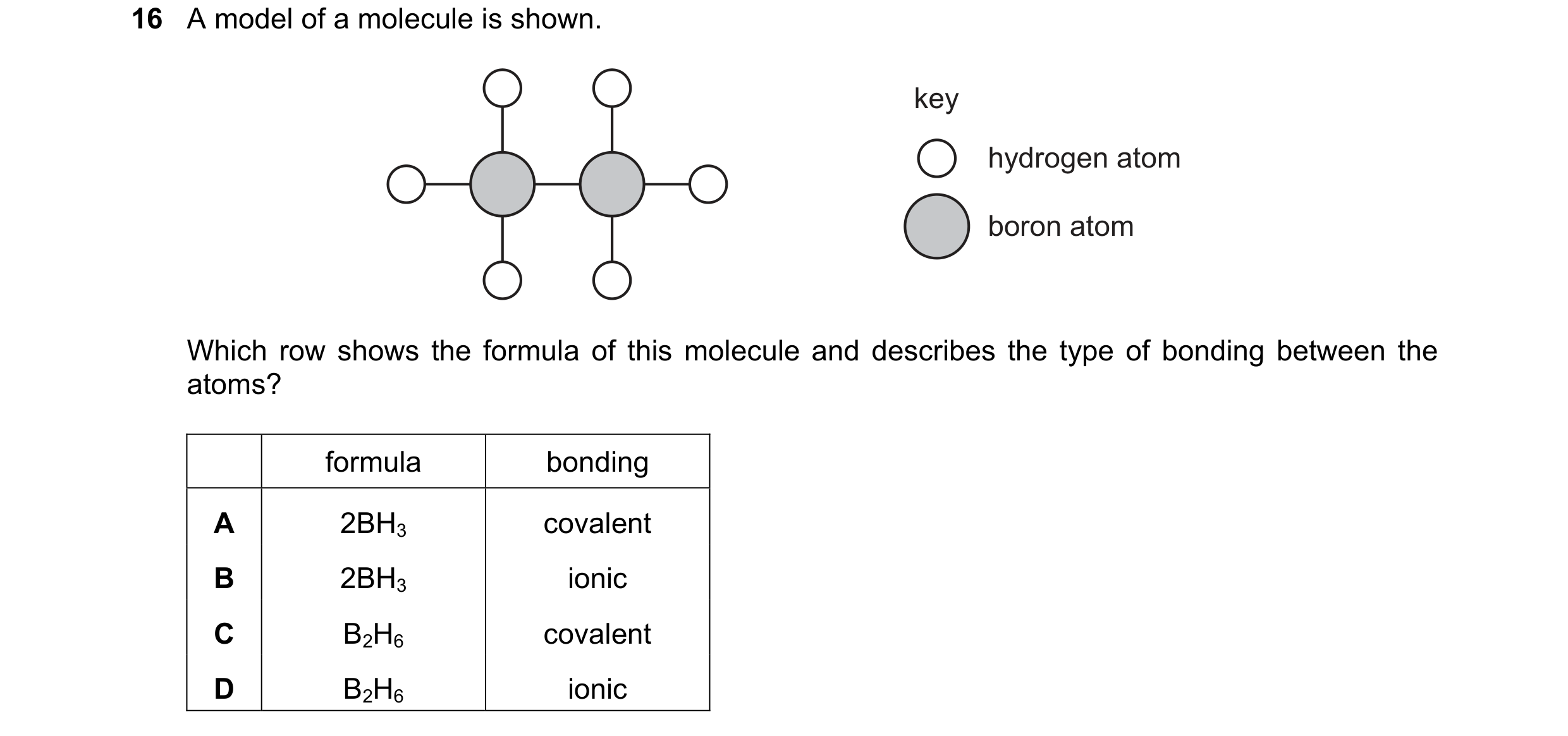 Question 23: A model of a molecule is shown. key hydrogen atom boron atom Which row shows the formula of this molecule and describes the type of bonding…