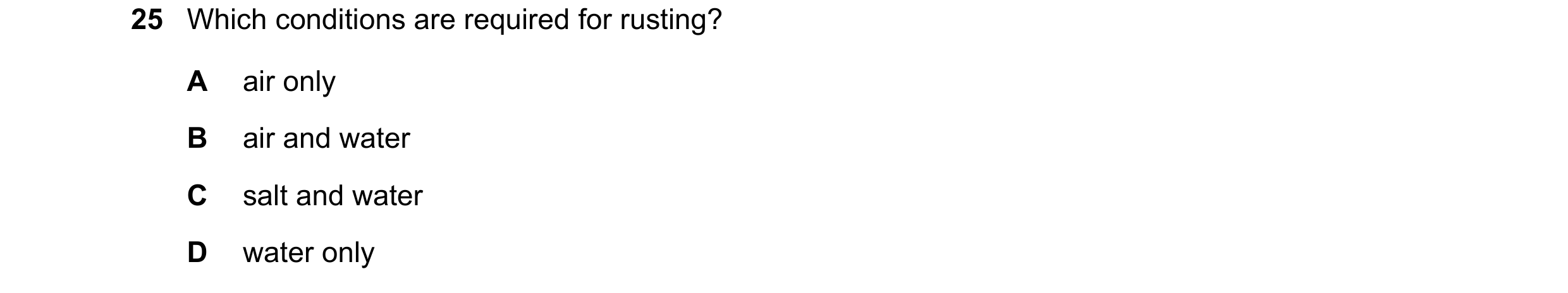 Question 11: Which conditions are required for rusting? A air only B air and water C salt and water D water only