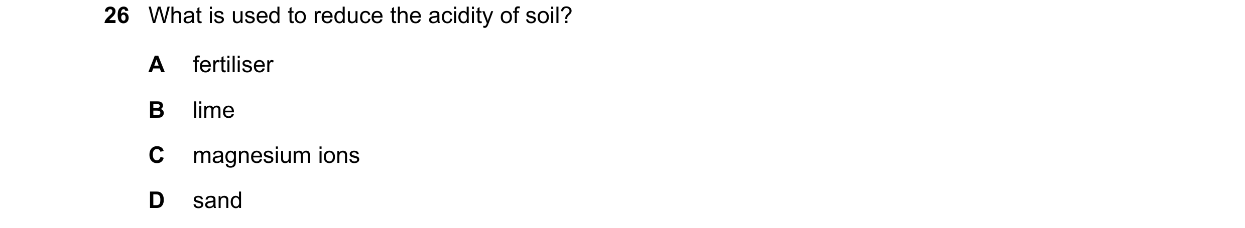 Question 46: What is used to reduce the acidity of soil? A fertiliser B lime C magnesium ions D sand