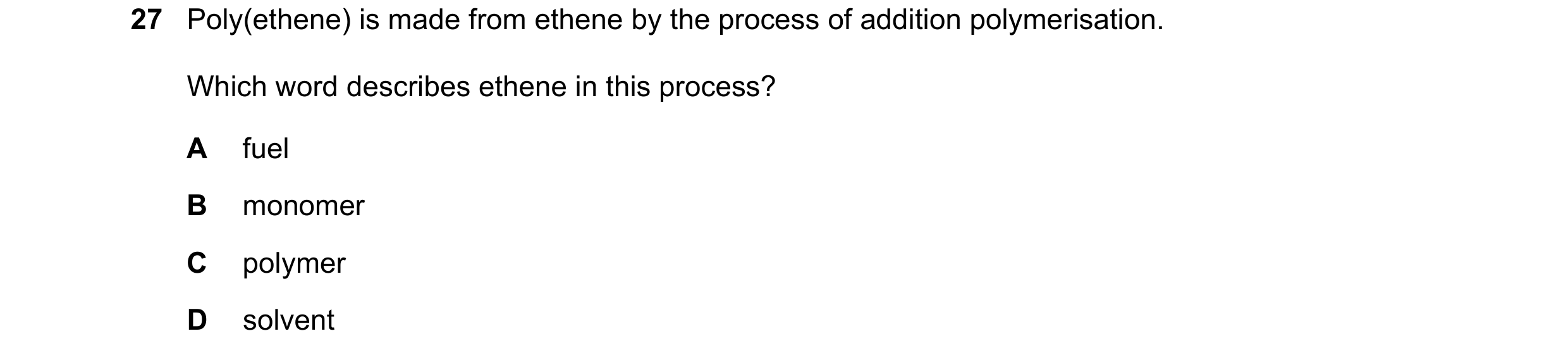 Question 19: Poly(ethene) is made from ethene by the process of addition polymerisation. Which word describes ethene in this process? A fuel B monomer C…