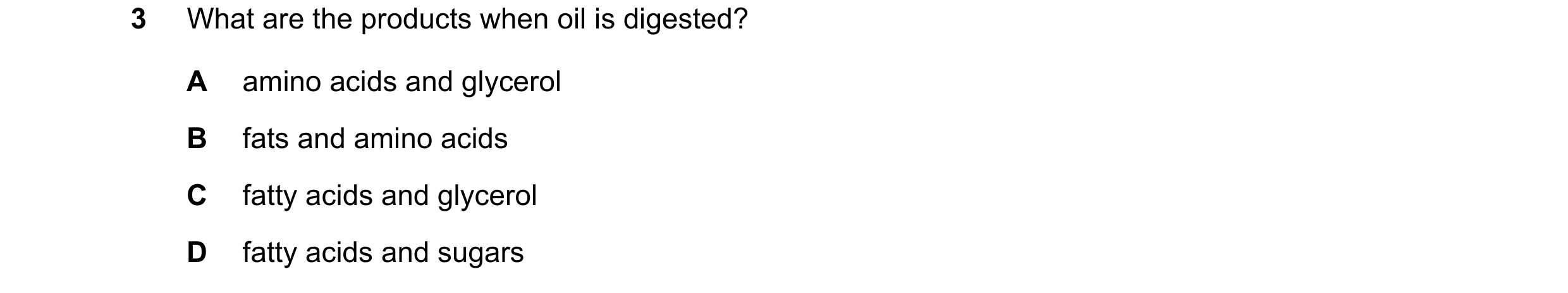 Question 18: What are the products when oil is digested? A amino acids and glycerol B fats and amino acids C fatty acids and glycerol D fatty acids and …