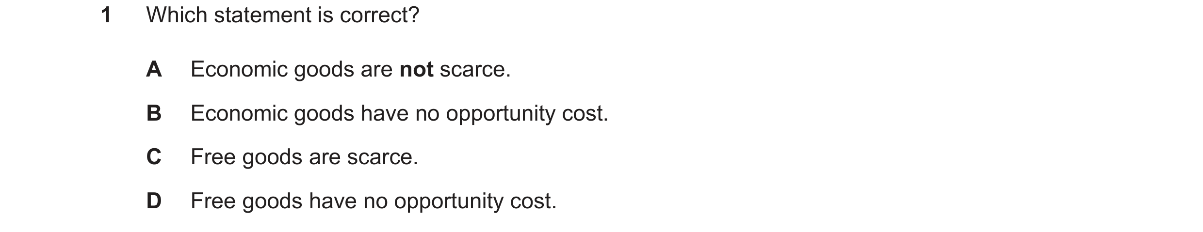 Question 10: Which statement is correct? A Economic goods are not scarce. B Economic goods have no opportunity cost. C Free goods are scarce. D Free goo…
