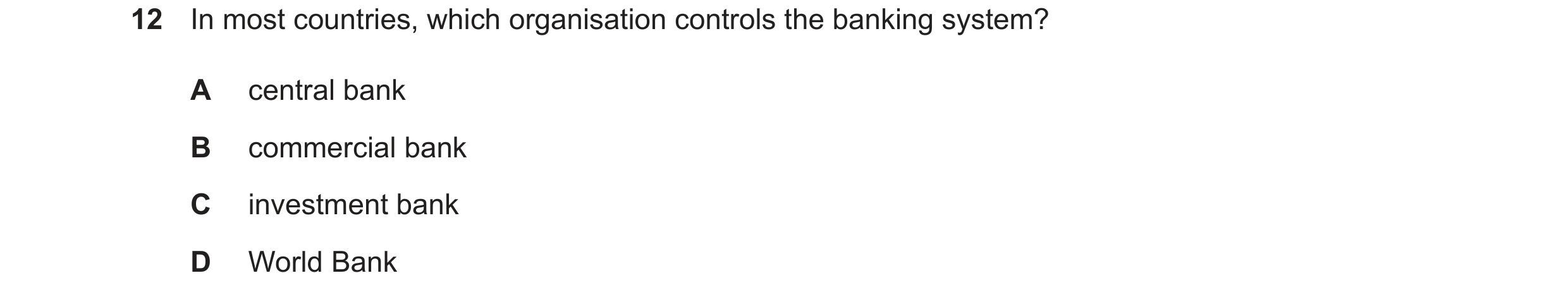 Question 12: In most countries, which organisation controls the banking system? A central bank B commercial bank C investment bank D World Bank