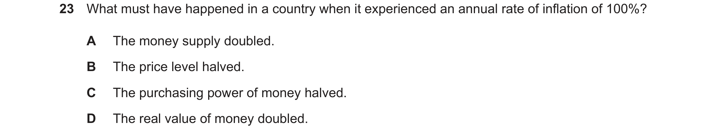 Question 28: What must have happened in a country when it experienced an annual rate of inflation of 100%? A The money supply doubled. B The price level…