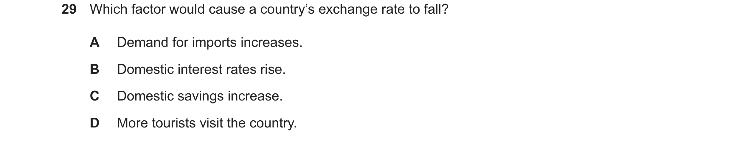 Question 11: Which factor would cause a country’s exchange rate to fall? A Demand for imports increases. B Domestic interest rates rise. C Domestic savi…