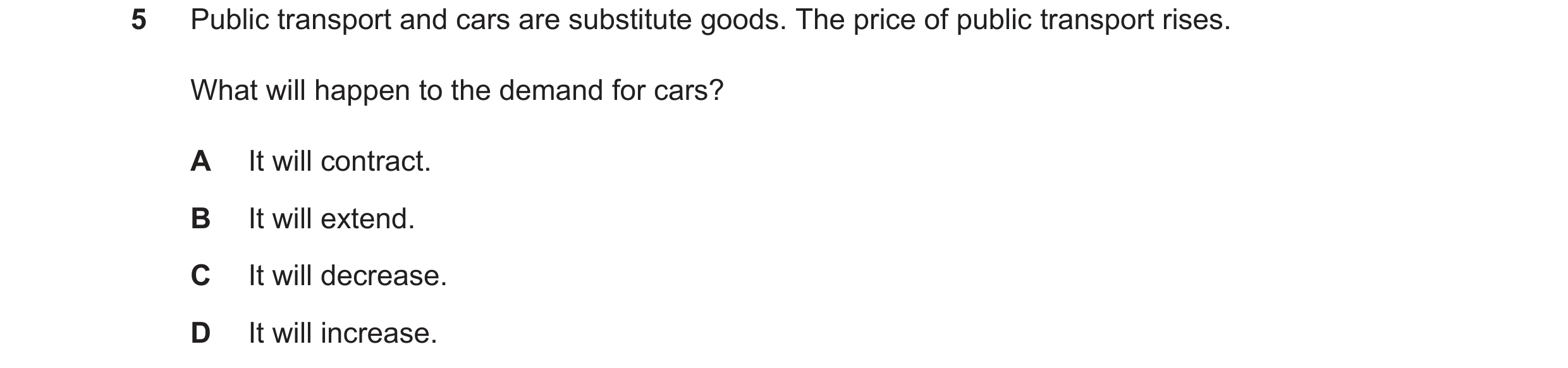 Question 9: Public transport and cars are substitute goods. The price of public transport rises. What will happen to the demand for cars? A It will con…