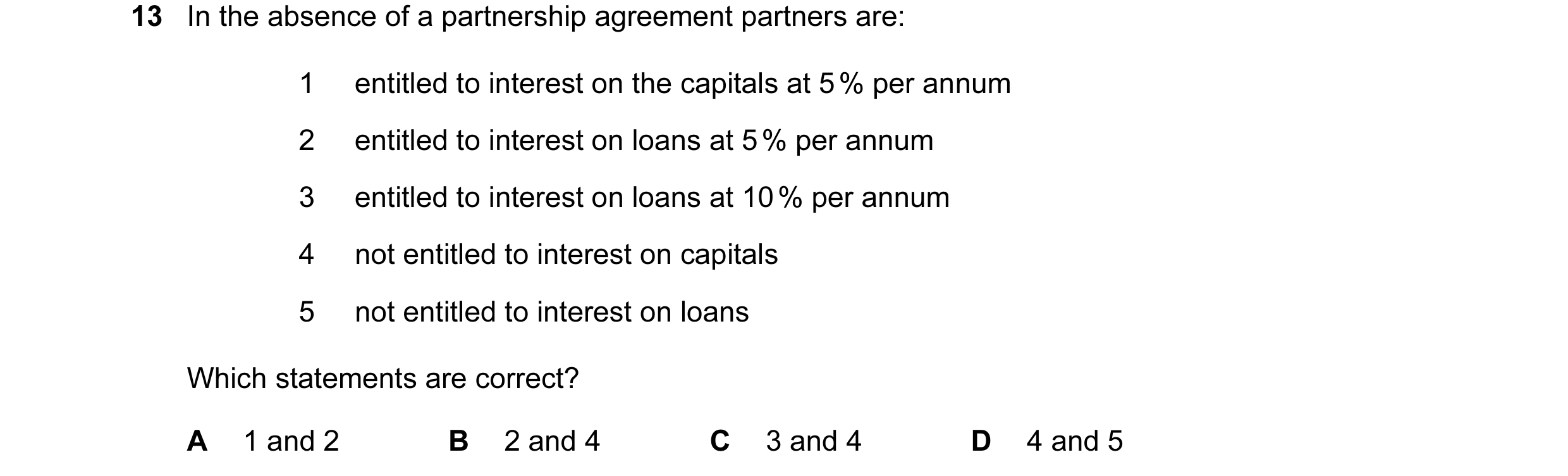 Question 83: In the absence of a partnership agreement partners are: 1 entitled to interest on the capitals at 5 % per annum 2 entitled to interest on l…