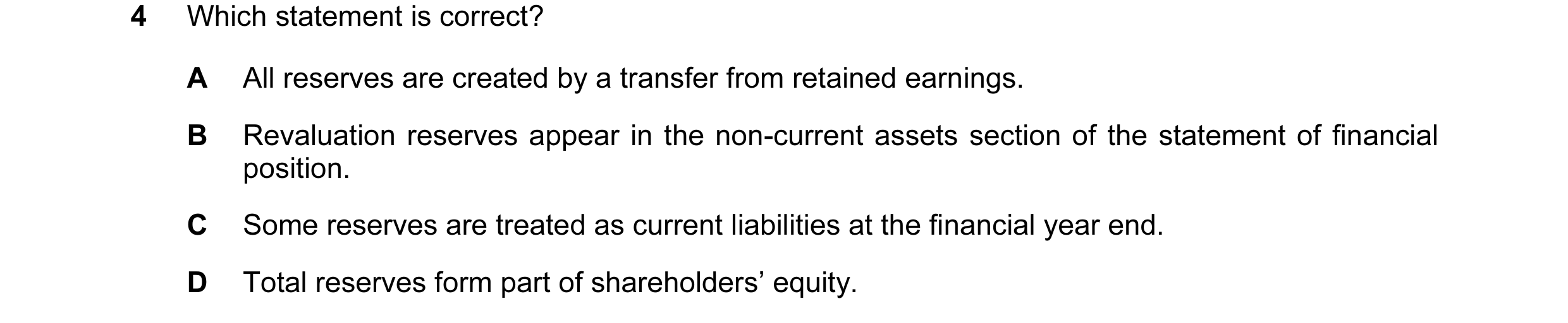 Question 239: Which statement is correct? A All reserves are created by a transfer from retained earnings. B Revaluation reserves appear in the non-curre…