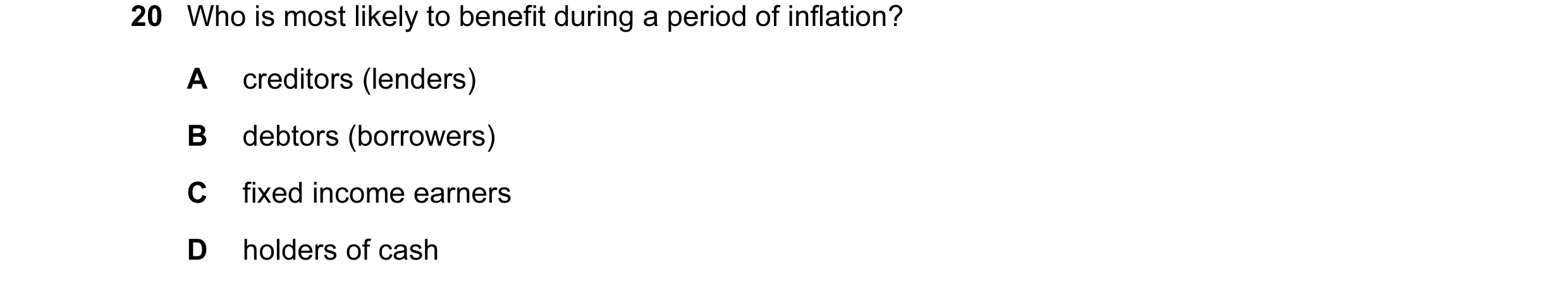 Question 55: Who is most likely to benefit during a period of inflation? A creditors (lenders) B debtors (borrowers) C fixed income earners D holders of…