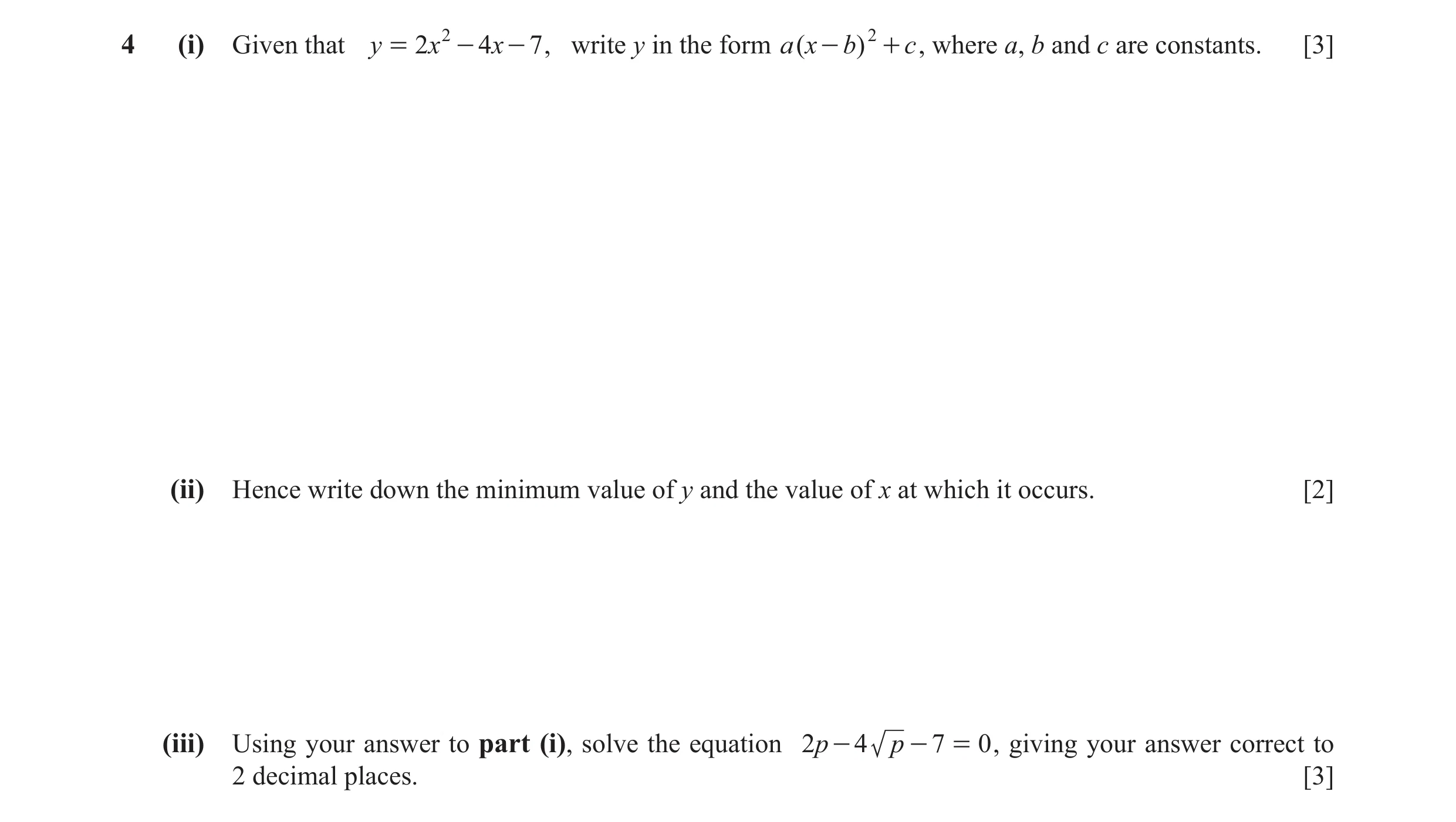 Question 5: (i) Given that y = 2x 2 - 4x - 7 , write y in the form a (x - b) 2 + c , where a, b and c are constants. [3] (ii) Hence write down the mini…