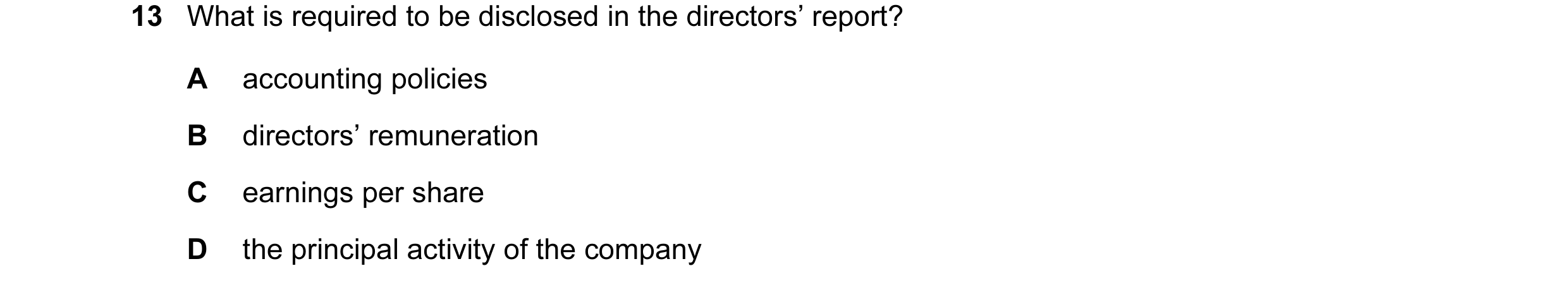 Question 24: What is required to be disclosed in the directors’ report? A accounting policies B directors’ remuneration C earnings per share D the princ…