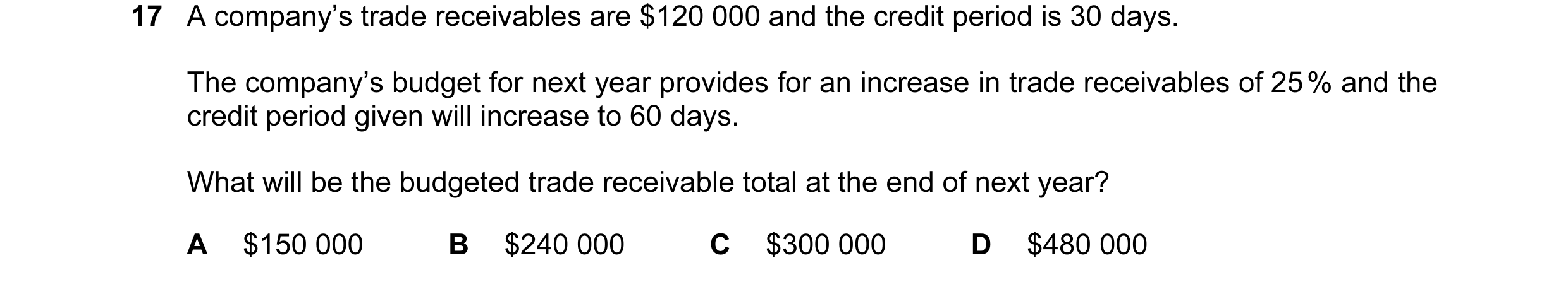 Question 75: A company’s trade receivables are $120 000 and the credit period is 30 days. The company’s budget for next year provides for an increase in…