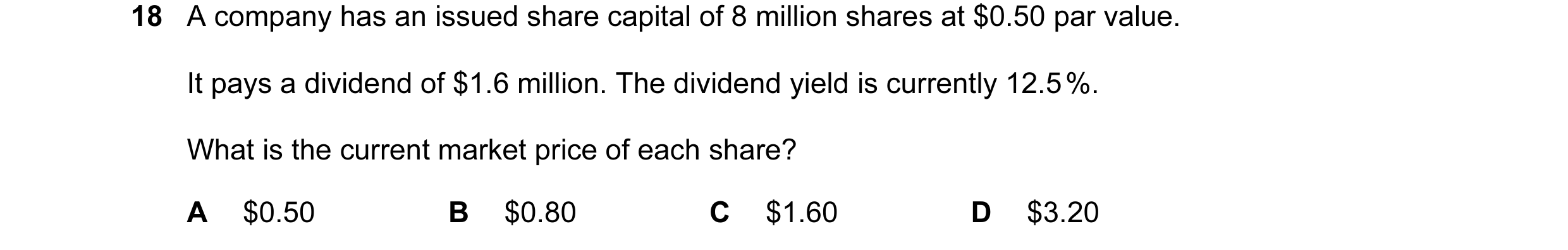 Question 76: A company has an issued share capital of 8 million shares at $0.50 par value. It pays a dividend of $1.6 million. The dividend yield is cur…