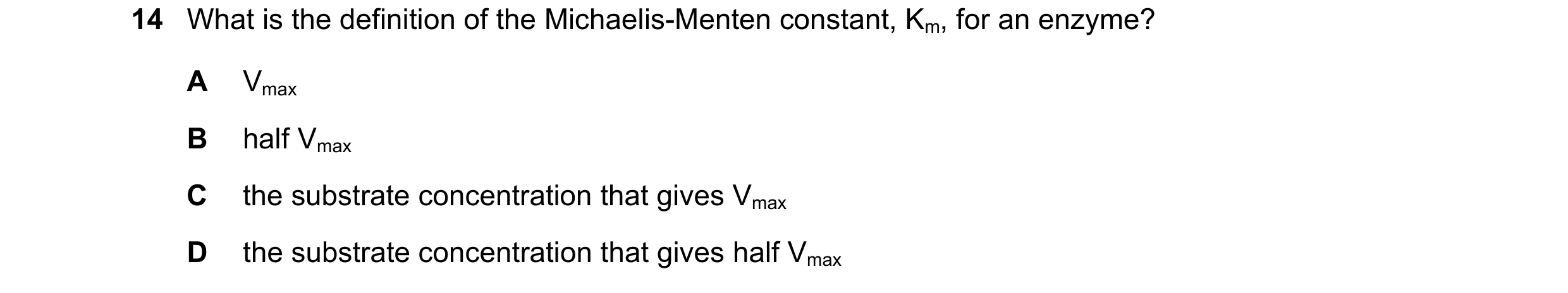 Question 51: What is the definition of the Michaelis-Menten constant, Km, for an enzyme? A Vmax B half Vmax C the substrate concentration that gives Vma…
