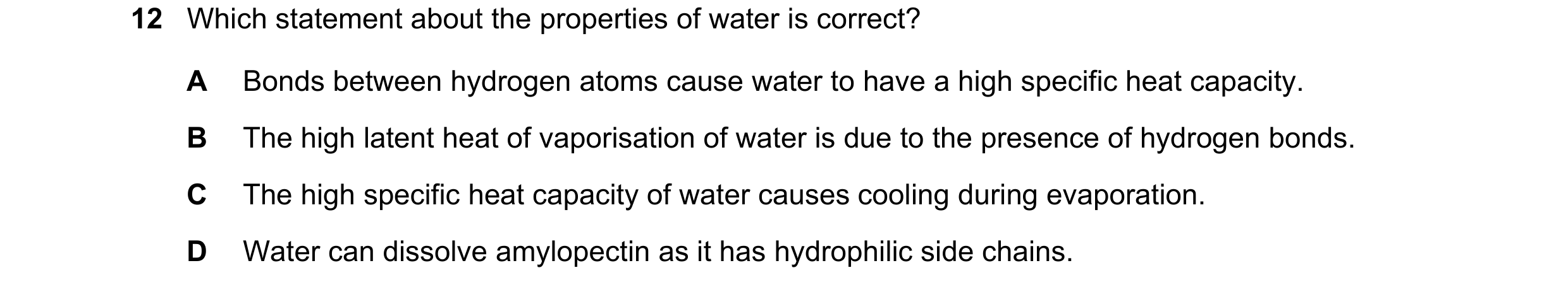 Question 25: Which statement about the properties of water is correct? A Bonds between hydrogen atoms cause water to have a high specific heat capacity.…