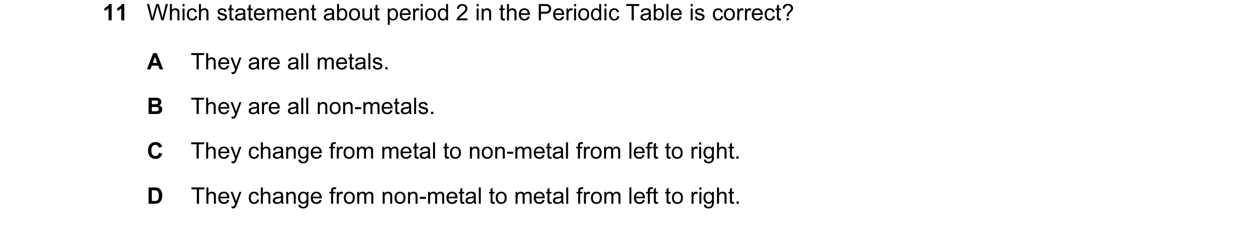 Question 8: Which statement about period 2 in the Periodic Table is correct? A They are all metals. B They are all non-metals. C They change from metal…