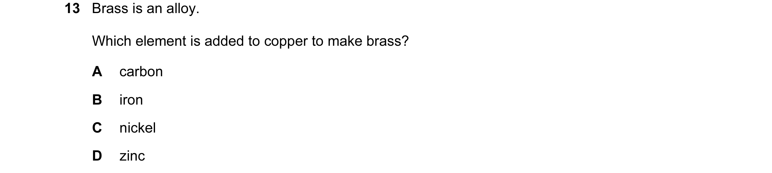Question 11: Brass is an alloy. Which element is added to copper to make brass? A carbon B iron C nickel D zinc
